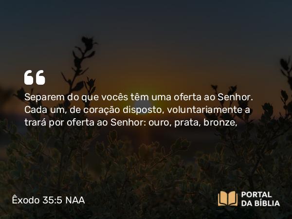 Êxodo 35:5 NAA - Separem do que vocês têm uma oferta ao Senhor. Cada um, de coração disposto, voluntariamente a trará por oferta ao Senhor: ouro, prata, bronze,