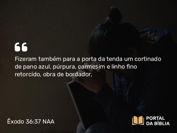 Êxodo 36:37 NAA - Fizeram também para a porta da tenda um cortinado de pano azul, púrpura, carmesim e linho fino retorcido, obra de bordador,