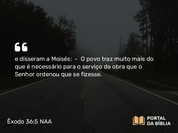 Êxodo 36:5 NAA - e disseram a Moisés: — O povo traz muito mais do que é necessário para o serviço da obra que o Senhor ordenou que se fizesse.