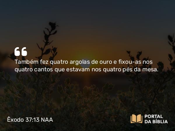 Êxodo 37:13 NAA - Também fez quatro argolas de ouro e fixou-as nos quatro cantos que estavam nos quatro pés da mesa.