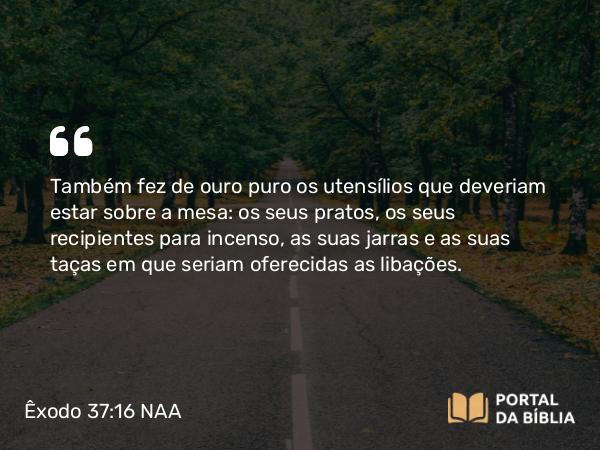 Êxodo 37:16 NAA - Também fez de ouro puro os utensílios que deveriam estar sobre a mesa: os seus pratos, os seus recipientes para incenso, as suas jarras e as suas taças em que seriam oferecidas as libações.