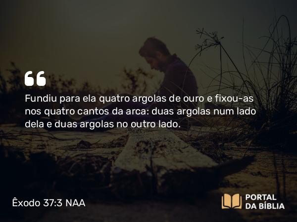 Êxodo 37:3 NAA - Fundiu para ela quatro argolas de ouro e fixou-as nos quatro cantos da arca: duas argolas num lado dela e duas argolas no outro lado.