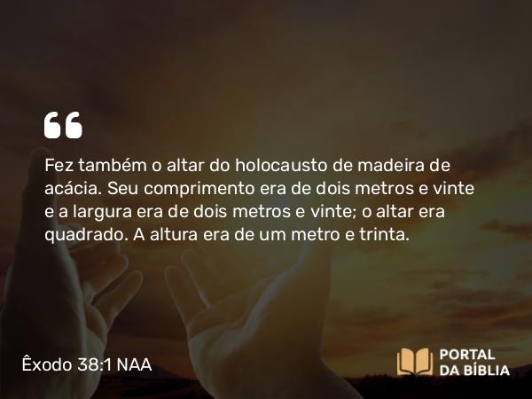 Êxodo 38:1 NAA - Fez também o altar do holocausto de madeira de acácia. Seu comprimento era de dois metros e vinte e a largura era de dois metros e vinte; o altar era quadrado. A altura era de um metro e trinta.