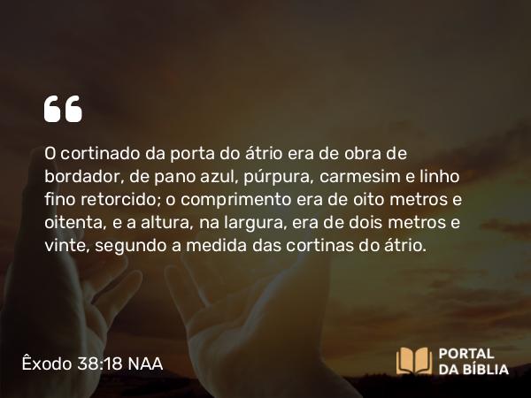 Êxodo 38:18 NAA - O cortinado da porta do átrio era de obra de bordador, de pano azul, púrpura, carmesim e linho fino retorcido; o comprimento era de oito metros e oitenta, e a altura, na largura, era de dois metros e vinte, segundo a medida das cortinas do átrio.