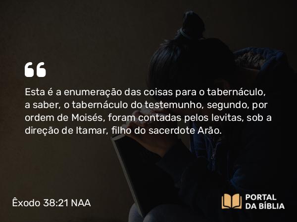 Êxodo 38:21 NAA - Esta é a enumeração das coisas para o tabernáculo, a saber, o tabernáculo do testemunho, segundo, por ordem de Moisés, foram contadas pelos levitas, sob a direção de Itamar, filho do sacerdote Arão.