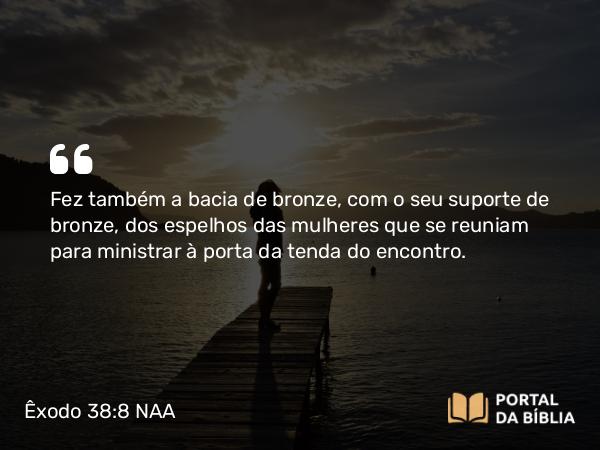 Êxodo 38:8 NAA - Fez também a bacia de bronze, com o seu suporte de bronze, dos espelhos das mulheres que se reuniam para ministrar à porta da tenda do encontro.