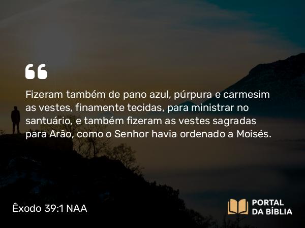 Êxodo 39:1-31 NAA - Fizeram também de pano azul, púrpura e carmesim as vestes, finamente tecidas, para ministrar no santuário, e também fizeram as vestes sagradas para Arão, como o Senhor havia ordenado a Moisés.