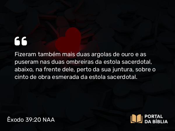 Êxodo 39:20 NAA - Fizeram também mais duas argolas de ouro e as puseram nas duas ombreiras da estola sacerdotal, abaixo, na frente dele, perto da sua juntura, sobre o cinto de obra esmerada da estola sacerdotal.