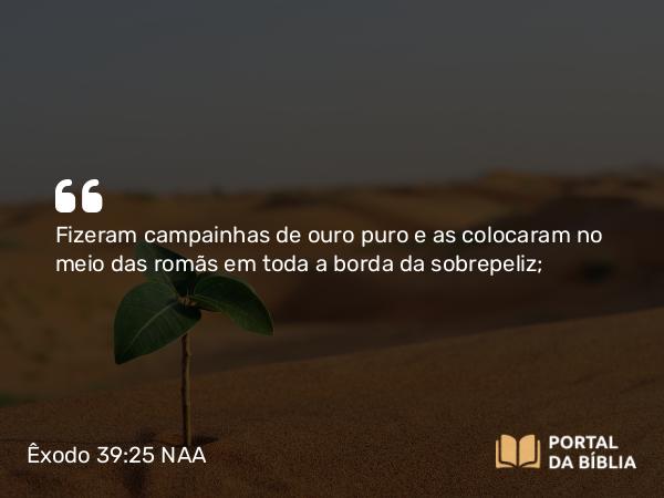 Êxodo 39:25 NAA - Fizeram campainhas de ouro puro e as colocaram no meio das romãs em toda a borda da sobrepeliz;