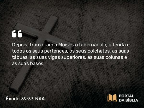 Êxodo 39:33 NAA - Depois, trouxeram a Moisés o tabernáculo, a tenda e todos os seus pertences, os seus colchetes, as suas tábuas, as suas vigas superiores, as suas colunas e as suas bases;