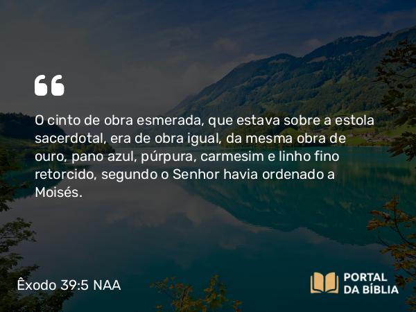 Êxodo 39:5 NAA - O cinto de obra esmerada, que estava sobre a estola sacerdotal, era de obra igual, da mesma obra de ouro, pano azul, púrpura, carmesim e linho fino retorcido, segundo o Senhor havia ordenado a Moisés.