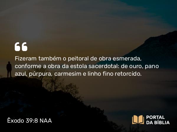 Êxodo 39:8 NAA - Fizeram também o peitoral de obra esmerada, conforme a obra da estola sacerdotal: de ouro, pano azul, púrpura, carmesim e linho fino retorcido.