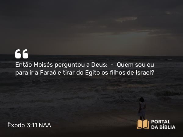 Êxodo 3:11 NAA - Então Moisés perguntou a Deus: — Quem sou eu para ir a Faraó e tirar do Egito os filhos de Israel?