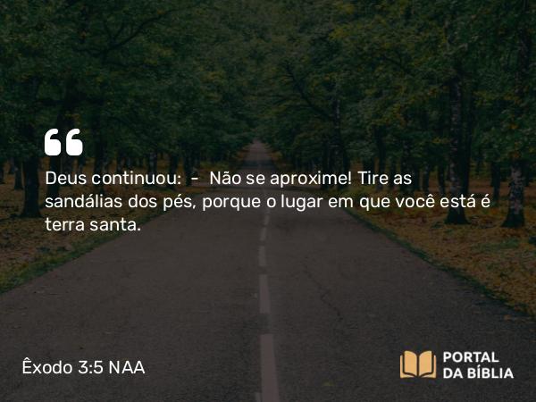 Êxodo 3:5 NAA - Deus continuou: — Não se aproxime! Tire as sandálias dos pés, porque o lugar em que você está é terra santa.