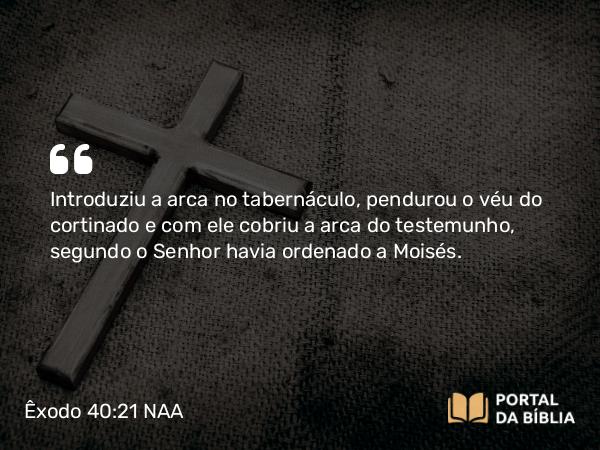 Êxodo 40:21 NAA - Introduziu a arca no tabernáculo, pendurou o véu do cortinado e com ele cobriu a arca do testemunho, segundo o Senhor havia ordenado a Moisés.