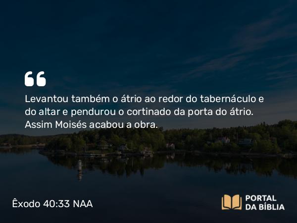 Êxodo 40:33 NAA - Levantou também o átrio ao redor do tabernáculo e do altar e pendurou o cortinado da porta do átrio. Assim Moisés acabou a obra.