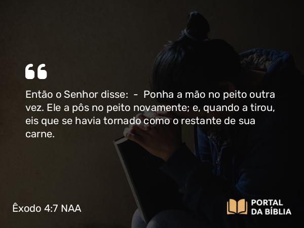 Êxodo 4:7 NAA - Então o Senhor disse: — Ponha a mão no peito outra vez. Ele a pôs no peito novamente; e, quando a tirou, eis que se havia tornado como o restante de sua carne.