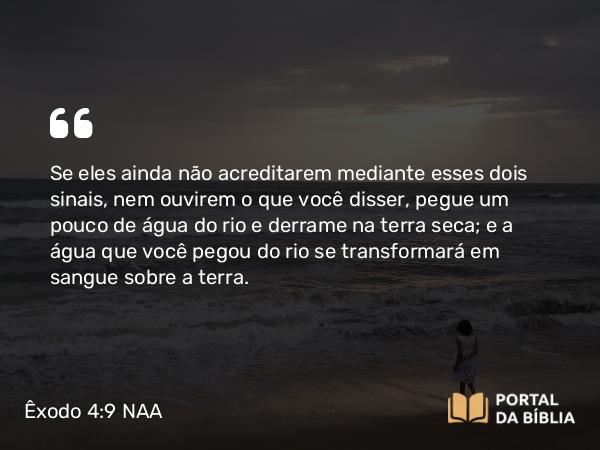 Êxodo 4:9 NAA - Se eles ainda não acreditarem mediante esses dois sinais, nem ouvirem o que você disser, pegue um pouco de água do rio e derrame na terra seca; e a água que você pegou do rio se transformará em sangue sobre a terra.