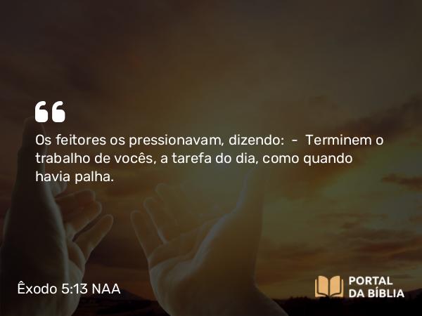 Êxodo 5:13 NAA - Os feitores os pressionavam, dizendo: — Terminem o trabalho de vocês, a tarefa do dia, como quando havia palha.