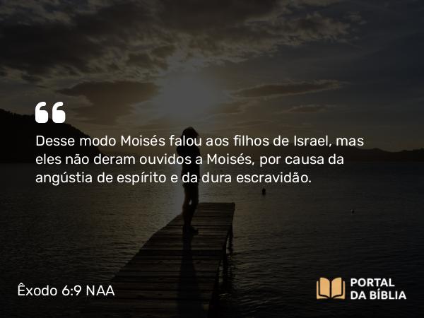 Êxodo 6:9 NAA - Desse modo Moisés falou aos filhos de Israel, mas eles não deram ouvidos a Moisés, por causa da angústia de espírito e da dura escravidão.