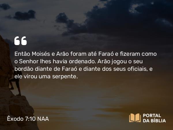Êxodo 7:10 NAA - Então Moisés e Arão foram até Faraó e fizeram como o Senhor lhes havia ordenado. Arão jogou o seu bordão diante de Faraó e diante dos seus oficiais, e ele virou uma serpente.