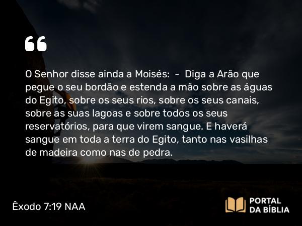 Êxodo 7:19-20 NAA - O Senhor disse ainda a Moisés: — Diga a Arão que pegue o seu bordão e estenda a mão sobre as águas do Egito, sobre os seus rios, sobre os seus canais, sobre as suas lagoas e sobre todos os seus reservatórios, para que virem sangue. E haverá sangue em toda a terra do Egito, tanto nas vasilhas de madeira como nas de pedra.