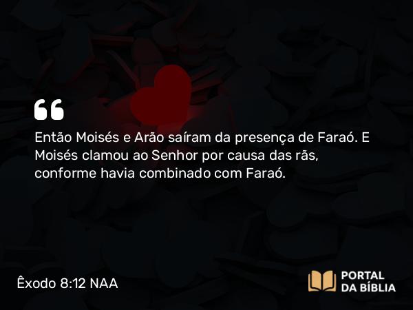 Êxodo 8:12 NAA - Então Moisés e Arão saíram da presença de Faraó. E Moisés clamou ao Senhor por causa das rãs, conforme havia combinado com Faraó.