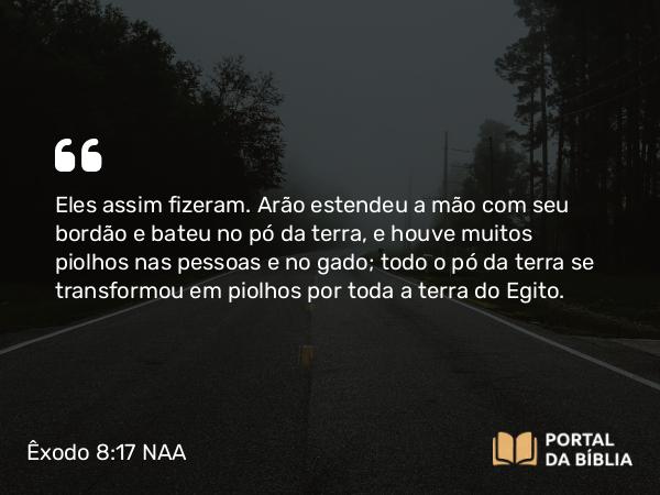 Êxodo 8:17 NAA - Eles assim fizeram. Arão estendeu a mão com seu bordão e bateu no pó da terra, e houve muitos piolhos nas pessoas e no gado; todo o pó da terra se transformou em piolhos por toda a terra do Egito.