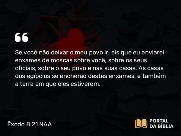 Êxodo 8:21 NAA - Se você não deixar o meu povo ir, eis que eu enviarei enxames de moscas sobre você, sobre os seus oficiais, sobre o seu povo e nas suas casas. As casas dos egípcios se encherão destes enxames, e também a terra em que eles estiverem.