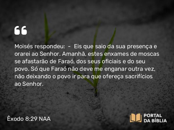 Êxodo 8:29 NAA - Moisés respondeu: — Eis que saio da sua presença e orarei ao Senhor. Amanhã, estes enxames de moscas se afastarão de Faraó, dos seus oficiais e do seu povo. Só que Faraó não deve me enganar outra vez, não deixando o povo ir para que ofereça sacrifícios ao Senhor.