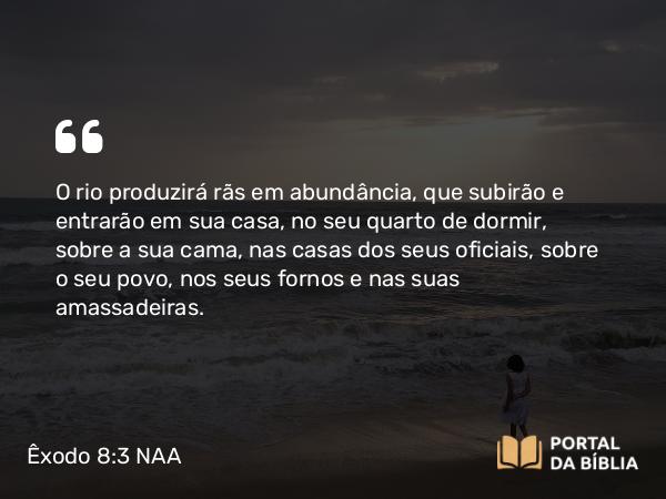 Êxodo 8:3 NAA - O rio produzirá rãs em abundância, que subirão e entrarão em sua casa, no seu quarto de dormir, sobre a sua cama, nas casas dos seus oficiais, sobre o seu povo, nos seus fornos e nas suas amassadeiras.