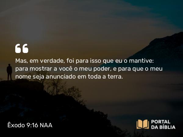 Êxodo 9:16 NAA - Mas, em verdade, foi para isso que eu o mantive: para mostrar a você o meu poder, e para que o meu nome seja anunciado em toda a terra.