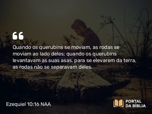 Ezequiel 10:16 NAA - Quando os querubins se moviam, as rodas se moviam ao lado deles; quando os querubins levantavam as suas asas, para se elevarem da terra, as rodas não se separavam deles.