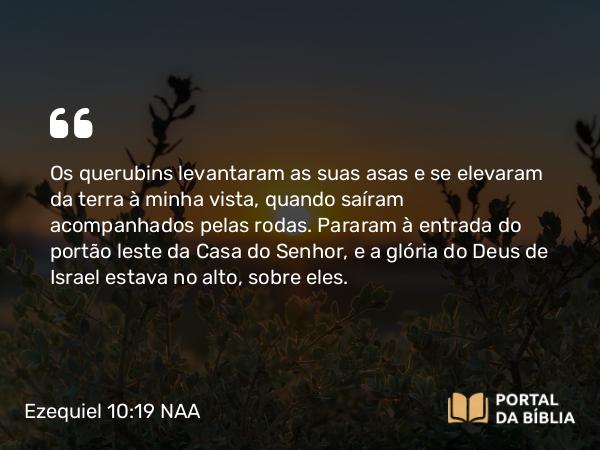 Ezequiel 10:19 NAA - Os querubins levantaram as suas asas e se elevaram da terra à minha vista, quando saíram acompanhados pelas rodas. Pararam à entrada do portão leste da Casa do Senhor, e a glória do Deus de Israel estava no alto, sobre eles.