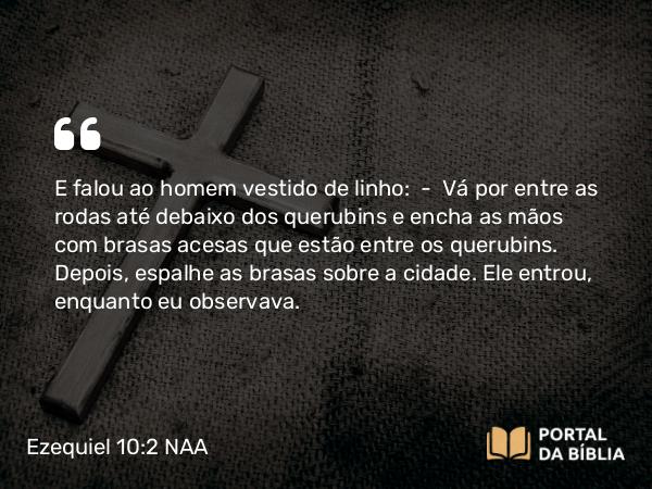 Ezequiel 10:2 NAA - E falou ao homem vestido de linho: — Vá por entre as rodas até debaixo dos querubins e encha as mãos com brasas acesas que estão entre os querubins. Depois, espalhe as brasas sobre a cidade. Ele entrou, enquanto eu observava.