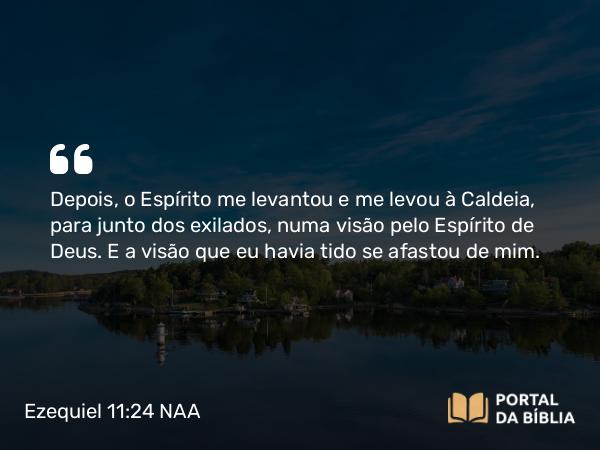 Ezequiel 11:24 NAA - Depois, o Espírito me levantou e me levou à Caldeia, para junto dos exilados, numa visão pelo Espírito de Deus. E a visão que eu havia tido se afastou de mim.