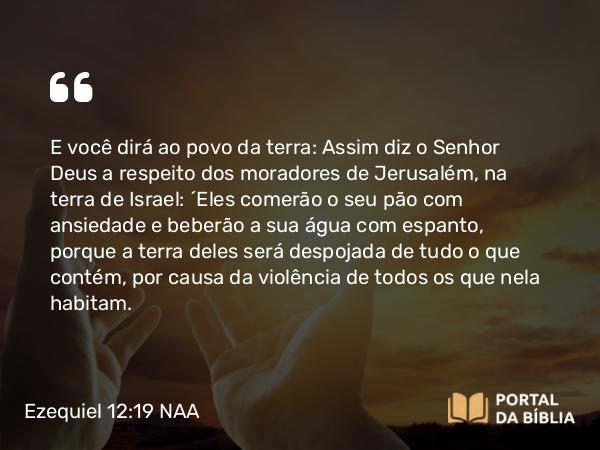 Ezequiel 12:19 NAA - E você dirá ao povo da terra: Assim diz o Senhor Deus a respeito dos moradores de Jerusalém, na terra de Israel: 