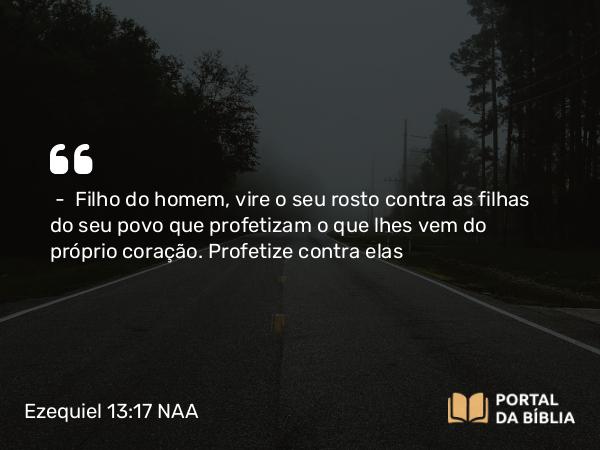 Ezequiel 13:17 NAA - — Filho do homem, vire o seu rosto contra as filhas do seu povo que profetizam o que lhes vem do próprio coração. Profetize contra elas