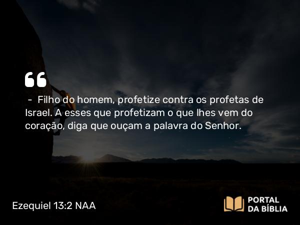 Ezequiel 13:2 NAA - — Filho do homem, profetize contra os profetas de Israel. A esses que profetizam o que lhes vem do coração, diga que ouçam a palavra do Senhor.