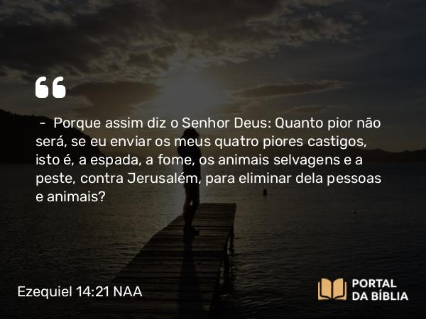 Ezequiel 14:21 NAA - — Porque assim diz o Senhor Deus: Quanto pior não será, se eu enviar os meus quatro piores castigos, isto é, a espada, a fome, os animais selvagens e a peste, contra Jerusalém, para eliminar dela pessoas e animais?