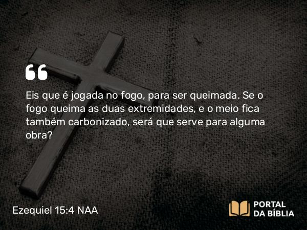 Ezequiel 15:4 NAA - Eis que é jogada no fogo, para ser queimada. Se o fogo queima as duas extremidades, e o meio fica também carbonizado, será que serve para alguma obra?