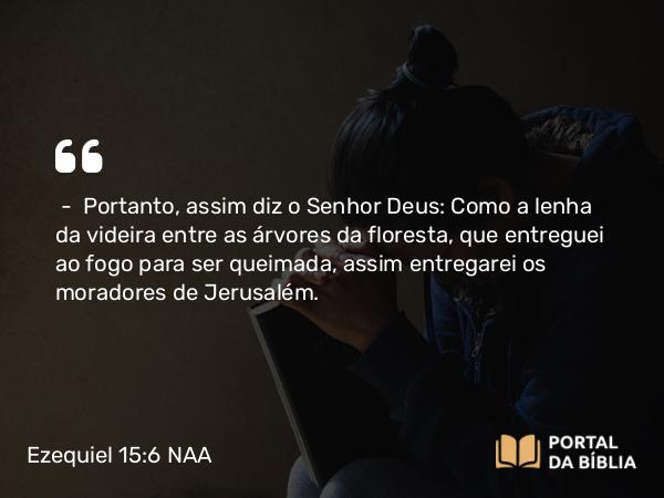 Ezequiel 15:6 NAA - — Portanto, assim diz o Senhor Deus: Como a lenha da videira entre as árvores da floresta, que entreguei ao fogo para ser queimada, assim entregarei os moradores de Jerusalém.