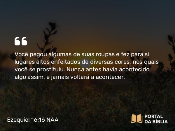 Ezequiel 16:16 NAA - Você pegou algumas de suas roupas e fez para si lugares altos enfeitados de diversas cores, nos quais você se prostituiu. Nunca antes havia acontecido algo assim, e jamais voltará a acontecer.