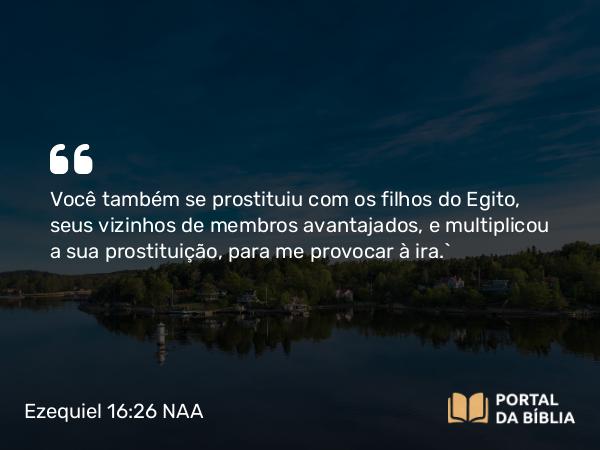 Ezequiel 16:26 NAA - Você também se prostituiu com os filhos do Egito, seus vizinhos de membros avantajados, e multiplicou a sua prostituição, para me provocar à ira.