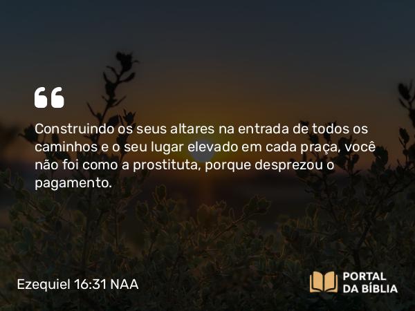 Ezequiel 16:31 NAA - Construindo os seus altares na entrada de todos os caminhos e o seu lugar elevado em cada praça, você não foi como a prostituta, porque desprezou o pagamento.