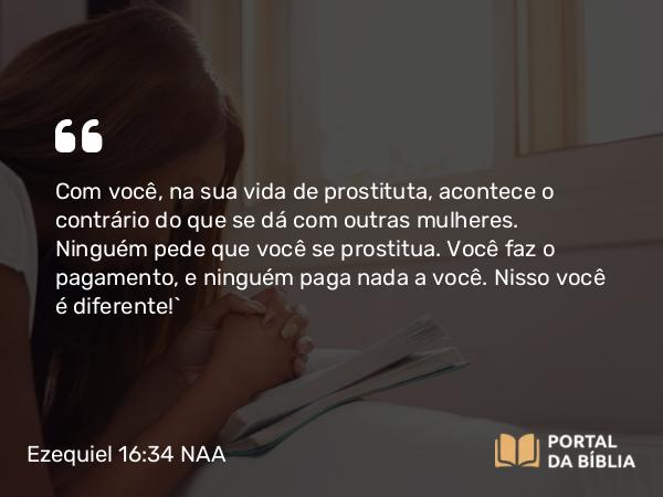 Ezequiel 16:34 NAA - Com você, na sua vida de prostituta, acontece o contrário do que se dá com outras mulheres. Ninguém pede que você se prostitua. Você faz o pagamento, e ninguém paga nada a você. Nisso você é diferente!