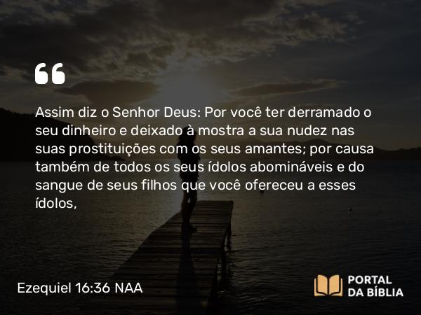 Ezequiel 16:36 NAA - Assim diz o Senhor Deus: Por você ter derramado o seu dinheiro e deixado à mostra a sua nudez nas suas prostituições com os seus amantes; por causa também de todos os seus ídolos abomináveis e do sangue de seus filhos que você ofereceu a esses ídolos,