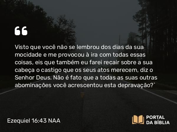 Ezequiel 16:43 NAA - Visto que você não se lembrou dos dias da sua mocidade e me provocou à ira com todas essas coisas, eis que também eu farei recair sobre a sua cabeça o castigo que os seus atos merecem, diz o Senhor Deus. Não é fato que a todas as suas outras abominações você acrescentou esta depravação?