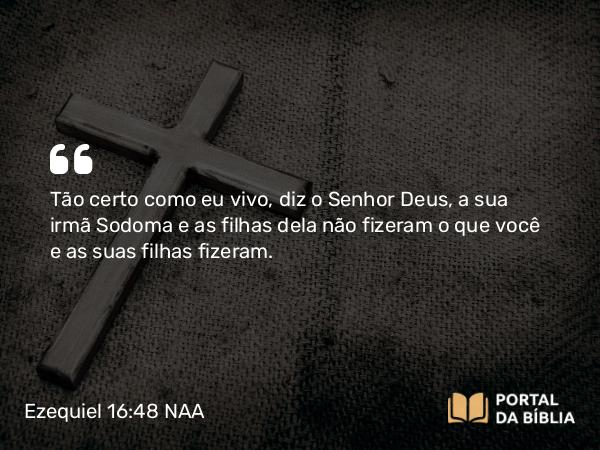 Ezequiel 16:48 NAA - Tão certo como eu vivo, diz o Senhor Deus, a sua irmã Sodoma e as filhas dela não fizeram o que você e as suas filhas fizeram.