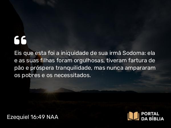 Ezequiel 16:49-50 NAA - Eis que esta foi a iniquidade de sua irmã Sodoma: ela e as suas filhas foram orgulhosas, tiveram fartura de pão e próspera tranquilidade, mas nunca ampararam os pobres e os necessitados.